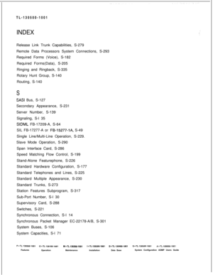 Page 760TL-130500-1001INDEXRelease Link Trunk Capabilities, S-279
Remote Data Processors System Connections, S-293
Required Forms (Voice), S-182
Required Forms(Data), S-205
Ringing and Ringback, S-335
Rotary Hunt Group, S-140
Routing, S-140
S
SASI Bus, S-127
Secondary Appearance, S-231
Server Number, S-139
Signaling, S-l 35
SIDML FB-17209-A, S-64
SIL FB-17277-A or 
FB-15277-l A, S-49
Single Line/Multi-Line Operation, S-229.
Slave Mode Operation, S-290
Span Interface Card, S-286
Speed Matching Flow Control,...