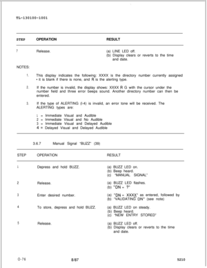 Page 80-.TL-130100-1001
STEPOPERATIONRESULT
7Release.(a) LINE LED off.
(b) Display clears or reverts to the time
and date.
NOTES:
1.This display indicates the following: XXXX is the directory number currently assigned
- it is blank if there is none, and R is the alerting type.
2.If the number is invalid, the display shows: XXXX R G with the cursor under the
number field and three error beeps sound. Another directory number can then be
entered.
3.If the type of ALERTING (l-4) is invalid, an error tone will be...