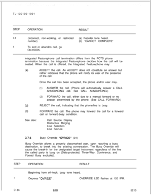 Page 90TL-130100-1001
STEP
OPERATION
RESULT3d
4(Incorrect, non-working, or restricted(a) Reorder tone heard.
number)(b) “CANNOT COMPLETE”
To end or abandon call, go
ON-HOOK.
integrated Featurephone call termination differs from the POTS phone
termination because the lntegrated Featurephone decides how the call will be
treated. When the call is offered, the Integrated Featurephone may:
(a)ACCEPT the call. An ACCEPT does not constitute an answer but
rather indicates that the phone will notify its user of the...