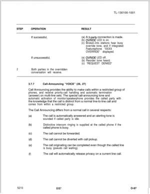 Page 91TL-130100-1001
STEPOPERATIONRESULT
If successful,(a) A 3-party connection is made.
(b) OVWDE LED is on.
(c) Broken-into stations hear busy
override tone, and if integrated
Featurephone “XXXX
OVERRIDE” displayed.If unsuccessful,
(a) OVRIDE LED off.
(b) Reorder tone heard.
(c) “REQUEST DENIED”
2Both parties in the overridden
conversation will receive.
52103.7.7Call-Announcing “VOICE” (26, 27)
Call Announcing provides the ability to make calls within a restricted group of
phones, and receive priority-call...