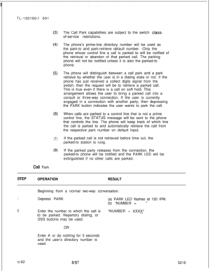 Page 96 rTL-130100-I 001(3)
(4
(5)
(6)
(7)
(8)The Call Park capabilities are subject to the switch 
class-of-service restrictions.
The phone’s prime-line directory number will be used as
the park-to and park-retrieve default number. -Only the
phone whose control line a call is parked to will be notified of
the retrieval or abandon of that parked call. The parking
phone will not be notified unless it is also the parked-to
phone.
The phone will distinguish between a call park and a park
retrieve by whether the...