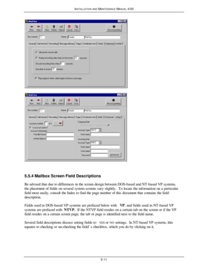 Page 114INSTALLATION AND MAINTENANCE MANUAL 4/005-115.5.4 Mailbox Screen Field Descriptions
Be advised that due to differences in the screen design between DOS-based and NT-based VP systems,
the placement of fields on several system screens vary slightly.  To locate the information on a particular
field most easily, consult the Index to find the page number of this document that contains the field
description.
Fields used in DOS-based VP systems are prefaced below with VP, and fields used in NT-based VP
systems...