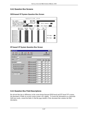 Page 140INSTALLATION AND MAINTENANCE MANUAL 4/005-375.6.2 Question Box Screens
DOS-based VP System Question Box ScreenNT-based VP System Question Box Screen5.6.3 Question Box Field Descriptions
Be advised that due to differences in the screen design between DOS-based and NT-based VP systems,
the placement of fields on several system screens vary slightly.  To locate the information on a particular
field most easily, consult the Index to find the page number of this document that contains the field
description. 