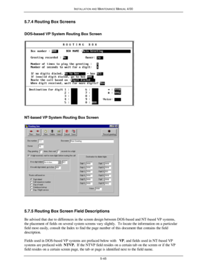 Page 148INSTALLATION AND MAINTENANCE MANUAL 4/005-455.7.4 Routing Box Screens
DOS-based VP System Routing Box ScreenNT-based VP System Routing Box Screen5.7.5 Routing Box Screen Field Descriptions
Be advised that due to differences in the screen design between DOS-based and NT-based VP systems,
the placement of fields on several system screens vary slightly.  To locate the information on a particular
field most easily, consult the Index to find the page number of this document that contains the field...