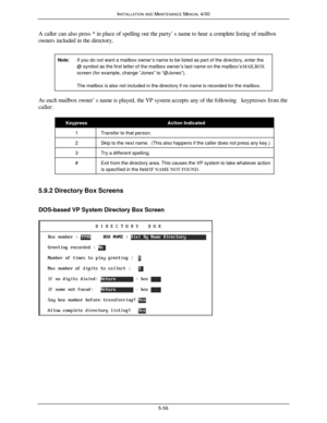 Page 159INSTALLATION AND MAINTENANCE MANUAL 4/005-56A caller can also press * in place of spelling out the party’s name to hear a complete listing of mailbox
owners included in the directory.
Note:If you do not want a mailbox owner’s name to be listed as part of the directory, enter the@ symbol as the first letter of the mailbox owner’s last name on the mailbox’s MAILBOXscreen (for example, change “Jones” to “@Jones”).The mailbox is also not included in the directory if no name is recorded for the mailbox.As...