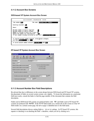 Page 173INSTALLATION AND MAINTENANCE MANUAL 4/005-705.11.2 Account Box Screens
DOS-based VP System Account Box ScreenNT-based VP System Account Box Screen5.11.3 Account Number Box Field Descriptions
Be advised that due to differences in the screen design between DOS-based and NT-based VP systems,
the placement of fields on several system screens vary slightly.  To locate the information on a particular
field most easily, consult the Index to find the page number of this document that contains the field...