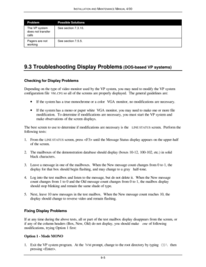 Page 310INSTALLATION AND MAINTENANCE MANUAL 4/009-5ProblemPossible SolutionsThe VP system
does not transfer
callsSee section 7.3.10.Pagers are not
workingSee section 7.5.5.9.3 Troubleshooting Display Problems (DOS-based VP systems)Checking for Display Problems
Depending on the type of video monitor used by the VP system, you may need to modify the VP system
configuration file VM.CFG so all of the screens are properly displayed.  The general guidelines are:
· If the system has a true monochrome or a color VGA...