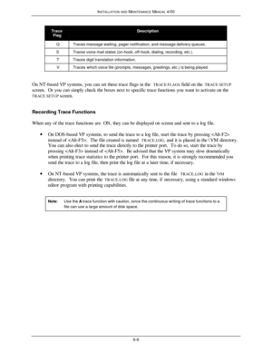 Page 313INSTALLATION AND MAINTENANCE MANUAL 4/009-8TraceFlagDescriptionQTraces message waiting, pager notification, and message delivery queues.STraces voice mail states (on-hook, off-hook, dialing, recording, etc.).TTraces digit translation information.VTraces which voice file (prompts, messages, greetings, etc.) is being played.On NT-based VP systems, you can set these trace flags in the TRACE FLAGS field on the TRACE SETUP
screen.  Or you can simply check the boxes next to specific trace functions you want to...