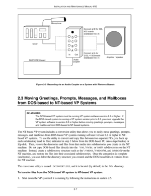 Page 40INSTALLATION AND MAINTENANCE MANUAL 4/002-7Microphone
Out In Mixer
RHETOREX boardAmplifier / speakerAudio
CouplerABCDConnect at A for
2132, 4132 boards
(Database line=1)Connect at D for 408,
432 boards
(Database line=4)Figure 2-5  Recording via an Audio Coupler on a System with Rhetorex Boards
2.3 Moving Greetings, Prompts, Messages, and Mailboxes
from DOS-based to NT-based VP SystemsBE ADVISED:The DOS-based VP system must be running VP system software version 8.2 or higher.  Ifthe DOS-based system is...