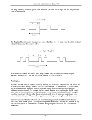 Page 393INSTALLATION AND MAINTENANCE MANUAL 4/0013-6The Ring1 and Busy1 tones are typical North American-type tones with a single ON and OFF period per
cycle as shown below:Ring 1 or Busy 1offon1 cycle
The Ring2 and Busy2 tones are European-type tones, which have two ON times per cycle with 1 short and
1 long OFF time per cycle, as shown below:Ring 2 or Busy 2offonon1 cycleAccucall usually chooses the correct TYPE, but you should verify its choice and make a change if
necessary.  Highlight the TYPE field and use...