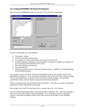 Page 428INSTALLATION AND MAINTENANCE MANUAL 4/0015-1715.1.2 Using NTPROMPT (NT-based VP Systems)
Once you start the NTPROMPT utility, the RECORD SYSTEM PROMPTS screen displays.For each system prompt, this screen identifies:
· The prompt’s number
· A brief text description of the prompt
· The complete text of the prompt (shown on the right side of the screen)
· A number indicating a language to which the prompt is associated (a complete set of prompts for
up to 9 languages can be recorded on the system)
· The...