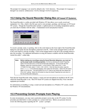 Page 429INSTALLATION AND MAINTENANCE MANUAL 4/0015-18The prompts for Language 1 are stored by default in the \VM\P directory.  The prompts for Languages 2
through 9 are stored in subdirectories \VM\P\L2 through \VM\P\L9 respectively.
15.2 Using the Sound Recorder Dialog Box (NT-based VP Systems)The Sound Recorder is a utility provided with Windows NT that allows you to easily record and
manipulate WAV files, which is the file type used to store prompts, greetings, and messages on NT-based
VP systems.  Though the...