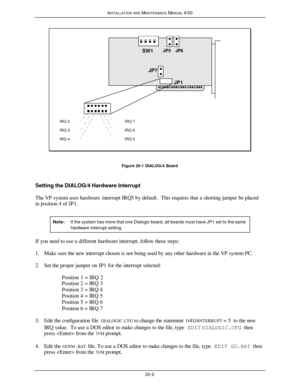 Page 503INSTALLATION AND MAINTENANCE MANUAL 4/0020-2SW1JP1JP6JP7JP5IRQ 4IRQ 3IRQ 2IRQ 5IRQ 6IRQ 7Figure 20-1 DIALOG/4 Board
Setting the DIALOG/4 Hardware Interrupt
The VP system uses hardware interrupt IRQ5 by default.  This requires that a shorting jumper be placed
in position 4 of JP1.
Note:If the system has more that one Dialogic board, all boards must have JP1 set to the samehardware interrupt setting.If you need to use a different hardware interrupt, follow these steps:
1. Make sure the new interrupt chosen...