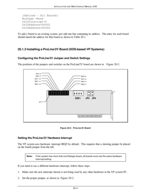 Page 505INSTALLATION AND MAINTENANCE MANUAL 4/0020-4[Genload - All Boards]
BusType =None
D41DInterrupt=5
D41DAddress=D0000
D41DAddress=D2000
To add a board to an existing system, just add one line containing its address.  The entry for each board
should match the address for that board as shown in Table 20-1.
20.1.3 Installing a ProLine/2V Board (DOS-based VP Systems)
Configuring the ProLine/2V Jumper and Switch Settings
The positions of the jumpers and switches on the ProLine/2V board are shown in Figure...