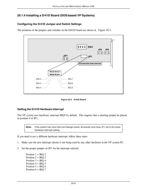 Page 507INSTALLATION AND MAINTENANCE MANUAL 4/0020-620.1.4 Installing a D/41D Board (DOS-based VP Systems)
Configuring the D/41D Jumper and Switch Settings
The positions of the jumpers and switches on the D/41D board are shown in Figure 20-3.SW1
JP1JP6JP7JP5IRQ 4IRQ 3IRQ 2IRQ 5IRQ 6IRQ 7Figure 20-3   D/4xD Board
Setting the D/41D Hardware Interrupt
The VP system uses hardware interrupt IRQ5 by default.  This requires that a shorting jumper be placed
in position 4 of JP1.
Note:If the system has more that one...