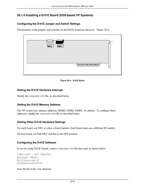 Page 509INSTALLATION AND MAINTENANCE MANUAL 4/0020-820.1.5 Installing a D/41E Board (DOS-based VP Systems)
Configuring the D/41E Jumper and Switch Settings
The positions of the jumpers and switches on the D/41E board are shown in Figure 20-4.SW1SW2Figure 20-4   D/4xE Board
Setting the D/41E Hardware Interrupt
Modify the DIALOGIC.CFG file, as described below.
Setting the D/41E Memory Address
The VP system uses memory addresses D0000, D2000, D4000… by default.  To configure these
addresses, modify the DIALOGIC.CFG...