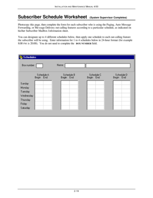 Page 52INSTALLATION AND MAINTENANCE MANUAL 4/002-19Subscriber Schedule Worksheet  (System Supervisor Completes)Photocopy this page, then complete the form for each subscriber who is using the Paging, Auto Message
Forwarding, or Message Delivery out-calling features according to a particular schedule, as indicated on
his/her Subscriber Mailbox Information sheet.
You can designate up to 4 different schedules below, then apply one schedule to each out-calling feature
the subscriber will be using.  Enter...