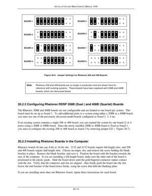 Page 515INSTALLATION AND MAINTENANCE MANUAL 4/0020-14BOARD 1
BOARD 2
BOARD 3
BOARD 4BOARD 5
BOARD 6
BOARD 7
BOARD 8Figure 20-8   Jumper Settings for Rhetorex 208 and 408 Boards
Note:Rhetorex 208 and 408 boards are no longer in production and are shown here forreference with existing systems.  These boards have been replaced with 208B and 408Bboards, which are discussed below.20.2.2 Configuring Rhetorex RDSP 208B (Duet ) and 408B (Quartet) Boards
The Rhetorex 208B and 408B boards are not configurable and are...