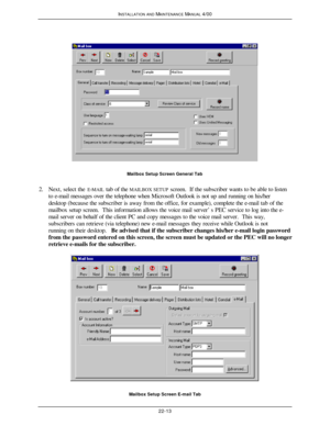 Page 540INSTALLATION AND MAINTENANCE MANUAL 4/0022-13Mailbox Setup Screen General Tab
2. Next, select the E-MAIL tab of the MAILBOX SETUP screen.  If the subscriber wants to be able to listen
to e-mail messages over the telephone when Microsoft Outlook is not up and running on his/her
desktop (because the subscriber is away from the office, for example), complete the e-mail tab of the
mailbox setup screen.  This information allows the voice mail server’s PEC service to log into the e-
mail server on behalf of...
