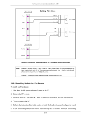 Page 551INSTALLATION AND MAINTENANCE MANUAL 4/0023-4RJ14  4-wireLine  1&2Line  1Line  2Line  1Line  2Line  1&2RJ14  4-wire
Port 1&2
Port 3&4Port  3 Port  1
Port  2
Port  4Fax  BoardVoice BoardA
A Splitting  RJ14  LinesFigure 23-2  Connecting Telephone Lines to the Fax Boards (Splitting RJ14 Lines)
Note:Adapter A accepts either a 2-wire (1 pair) or 4-wire (2 pair) input.  In the usage above, theinput is a 4-wire (2 pair) RJ14. The outputs are as illustrated: Line 1 (the first pair), Line 2(the second pair), and...