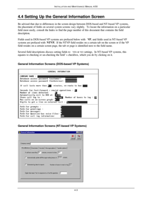 Page 68INSTALLATION AND MAINTENANCE MANUAL 4/004-34.4 Setting Up the General Information ScreenBe advised that due to differences in the screen design between DOS-based and NT-based VP systems,
the placement of fields on several system screens vary slightly.  To locate the information on a particular
field most easily, consult the Index to find the page number of this document that contains the field
description.
Fields used in DOS-based VP systems are prefaced below with VP, and fields used in NT-based VP...