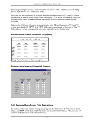 Page 81INSTALLATION AND MAINTENANCE MANUAL 4/004-16  Before programming the system’s BUSINESS HOURS, see section 7.7 for a complete discussion of Day
Service, Night Service, and Lunch Service modes.
Be advised that due to differences in the screen design between DOS-based and NT-based VP systems,
the placement of fields on several system screens vary slightly.  To locate the information on a particular
field most easily, consult the Index to find the page number of this document that contains the field...