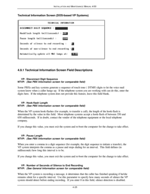 Page 90INSTALLATION AND MAINTENANCE MANUAL 4/004-25Technical Information Screen (DOS-based VP Systems)4.9.1 Technical Information Screen Field Descriptions
     VP:Disconnect Digit Sequence
NTVP:(See PBX Information screen for comparable field)
  Some PBXs and key systems generate a sequence of touch tone (DTMF) digits to let the voice mail
system know when a caller hangs up.  If the telephone system you are working with can do this, enter the
digits here.  If the telephone system does not provide this feature,...