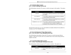 Page 53SYSTEM SUPERVISOR AND SUBSCRIBER GUIDE 9.0 VER. 11-44     VP:Schedule (Page 2 screen)
NTVP:During X (Message Delivery tab)
This field indicates when the VP system is to deliver messages to this number.  The options
are:ScheduleResultALWAYSThis number is called any time there are new messages in
the mailbox.DAY SERVICEThis number is called only during Day Service, as defined
on the BUSINESS HOURS screen.NIGHT SERVICEThis number is called only during Night Service, as defined
on the BUSINESS HOURS...