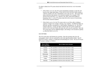 Page 67SYSTEM SUPERVISOR AND SUBSCRIBER GUIDE 9.0 VER. 11-58If a digit is dialed, the VP system checks the field DIGIT RECEIVED, WAIT FOR MORE
DIGITS:
*If this field is set to NO, the VP system immediately attempts to route the call
based on the single digit dialed.  If the DESTINATION FOR DIGIT field contains a
valid box number, the call is immediately sent to the new box.  This means that
menu selections take priority over extension numbers (for example, if the
DESTINATION FOR DIGIT 1 is a valid box, the...