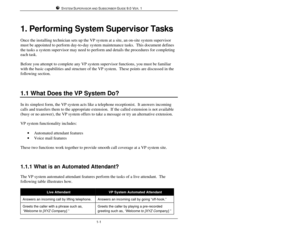 Page 10SYSTEM SUPERVISOR AND SUBSCRIBER GUIDE 9.0 VER. 11-11. Performing System Supervisor Tasks
Once the installing technician sets up the VP system at a site, an on-site system supervisor
must be appointed to perform day-to-day system maintenance tasks.  This document defines
the tasks a system supervisor may need to perform and details the procedures for completing
each task.
Before you attempt to complete any VP system supervisor functions, you must be familiar
with the basic capabilities and structure of...