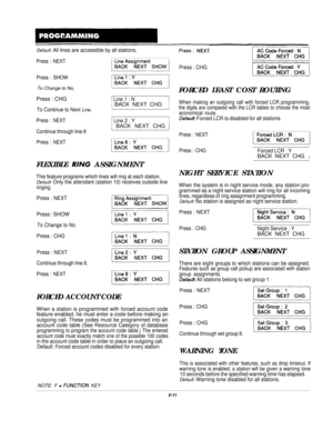 Page 30Default: All lines are accessible by all stations.
Press : NEXT
Press : SHOW
To Change to No,Press : CHG
/ Line 1 : N
To Continue to Next Line,BACK NEXT CHG
Press : NEXT/ Line 2 : Y
Continue through line 8
j BACK NEXT CHG 1
Press : NEXTFLEXIBLE 
RING ASSIGNMENT
This feature programs which lines will ring at each station.
Default: Only the attendant (station 10) receives outside line
ringing.
Press : NEXT
Press : SHOW
To Change to No
Press : CHG
Press : NEXT
Continue through line 8.
Press : NEXT
FORCED...