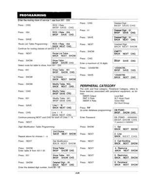 Page 43Press : CHGRCS 1 Rate :BKSP SAVE- CHG
Press : 054
Press : SAVE
Route List Table Programming :
Continue for routing classes of service 0 
- 3.
Press : NEXT
I1Press : SHOW
/ ;gTa%m CHG1Select route list table to show, from 001 
- 200.
Press : 001
Press : SHOW
Press : SHOW
Press : CHG
Press : 001
Modify Table : 001
BKSP SAVE CHG
IPress : SAVE
Press : CHG
I Line 1 : Y
) BACK NEXT CHG
Continue pressing NEXT and CHG for each of Lines 1 
- 8.
Press : NEXT
Digit Modification Table Programming:
Repeat above for...