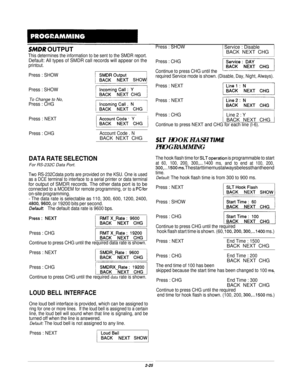 Page 44SMDR OUTPUT
This determines the information to be sent to the SMDR report.
Default: All types of SMDR call records will appear on theprintout.
Press : SHOWI Service : Disable
Press : SHOW
Press : SHOW
To Change to No,Press : CHG
Press : NEXT
Press : CHG
Account Code . NBACK NEXT CHG
DATA RATE SELECTIONFor RS-232C Data Port.
Two RS-232Cdata ports are provided on the KSU. One is usedas a DCE terminal to interface to a serial printer or data terminal
for output of SMDR records. The other data port is to...