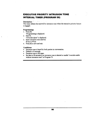 Page 101, 
EXECUTIVE PRIORITY INTRUSION TONE - 
INTERVAL TIMER (PROGRAM 56) 
Destipdbii: ..-, 
_: _: 
This ‘timer defines the interval for iritrusion tone .when the executive prio,tity feature 
is engaged. 
Programming: 
1. Press [#I. 
“Programming is displayed. 
2. Dial 56. 
‘Override alarm” is displayed. 
3. Enter intrusion tone interval. 
00 set to 
99 set 
4. 
Press [#I to save and exit. 
conditions: 
l Intrusion tone is heard by both parties in conversation. 
l Default is 10 seconds. 
0 Duration tone is 250...