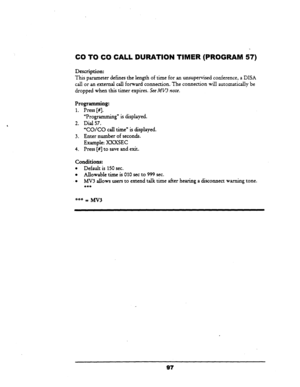 Page 102, 
CO TO CO CALL 
Description: 
DURATION TIMER (PROGRAM 57) 
This parameter defines the length of time for an unsupervised conference, a DISA 
call or an external call forward connection. The connection will automatically be 
dropped when this timer expires. See MV3 
note. 
Programming: 
1. Press [#I. 
“Programming” is displayed. 
2. Dial 57. 
‘CO/CO call time” is displayed. 
3. Enter number of seconds. 
Example: I0CXSEC 
4. Press [#I to save and exit. 
Conditions: 
l Default is 150 sec. 
l Allowable...