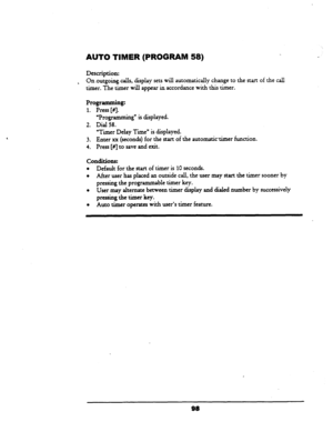 Page 103AUTO TIMER (PROGRAM 58) 
Description: 
. On.outgoingcalls, display sets will automatically change to the start of the call 
timer. The timer will appear in accordance with this timer. 
Programming: 
1. Press [#J. 
2. 
3. 
4. ‘Programming” is displayed. 
Dial 58. 
“Timer Delay Time” is displayed. 
Enter xx (seconds) for the start of the automatictimer function. 
Press [#I to save and exit. 
conditions: 
l Default for the start of timer is 10 seconds. 
l After user has placed an outside call, the user may...