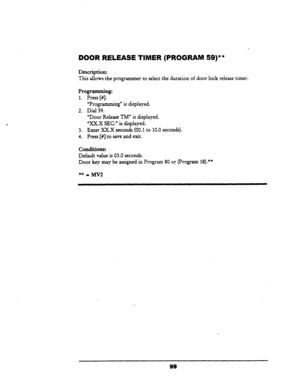 Page 104DOOR RELEASE TIMER (PROGRAM SQ)** 
Description: 
This allows-the programmer to select the duration of door lock release timer. 
“Programming” is displayed. 
Dial 59.  Programming: 
1. Press [#]. - 
2. 
3. 
4. 
“Door Release TM” is displayed. 
%X.X SEC:” is displayed. 
Enter XXX seconds (00.1 to 10.0 seconds). 
Press [#I to 
save and exit. 
Conditions: 
Default value is 03.0 seconds. 
Door key may be assigned in Program 80 or (Program 
18).** 
99  