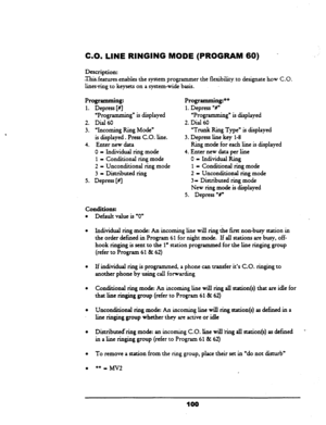 Page 105CO. LINE RINGING MODE (PROGRAM 60) 
- 
Description: 
Thisfeatures.cnables the system programmer the flexibility. to designate how C.O. 
linesring to keysets on a system-wide basis. 
Programming: 
1. 
Depress [#I 
‘Programming” is displayed 
2. Dial 60 
3. “Incoming Ring Mode” 
is displayed. Press CO. line. 
4. Enter new data 
0 - Individual ring mode 
1 - Conditional ring mode 
2 = Unconditional ring mode 
3 - Distributed ring 
5. Depress [fi 
Programming?+ 
1. 
Depress “V 
‘Programming” is displayed 
2....