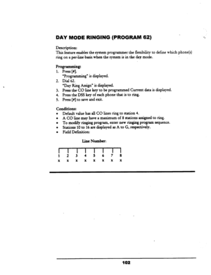 Page 107DAY MODE RINGING (PROGRAM 62) 
Description: 
This-feature enables the system programmer. the flexibility to define which phone(s) 
ring on a per-line ~basiswhenthe system is in the day.mode; 
“Programming” is displayed. 
Dial 62. 
Programmifig: 
1. Press [#I. 
2. 
3. 
4. 
5. 
“Day Ring Assign” is displayed. 
Press the CO line key to be programmed Current data is displayed. 
Press the DSS key of each phone that is to ring. 
Press [#j to save and exit. 
conditions: 
l Default value has all CO lines ring to...