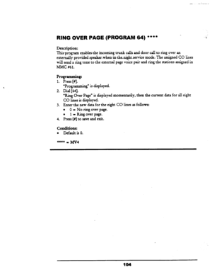 Page 109RING OVER PAGE (PROGRAM 64) **** 
Description: 
This-program enables&e incoming trunk calls and door call to ring 
over an 
externally 
providedspeakezwhen inthenightservice~mode.~The assigned CO lines 
will send a ring tone to the external page voice pair and ring the stations assigned in 
MMC 
#61. 
Programming: 
1. Press [#I. 
‘Programming” is displayed. 
2. Dial [64]. 
“Ring Over Page” is displayed momentarily, then the current data for all eight 
CO lines is displayed. 
3. Enter the new data for the...