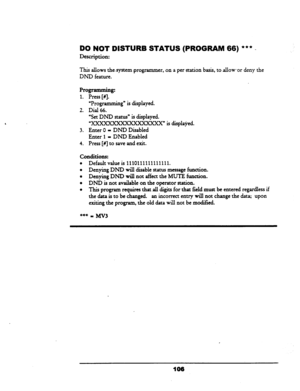 Page 111DO NOT DISTURB STATUS (PROGRAM 66) *** - 
Description: 
This allows the-system programmer, .on a per station basis, to allow -or deny the 
DND feature. 
Programming: 
1. 
Press [#I. 
“Programming” is displayed. 
2. Dial 66. 
‘Set DND status” is displayed. 
“C” is displayed. 
3. Enter 0 - DND Disabled 
Enter 1 - DND Enabled 
4. Press [#I to save and exit. 
conditions: 
l Default value is 1110111111111111. 
l Denying DND will disable status message function. 
l Denying DND will not affect the MUTE...