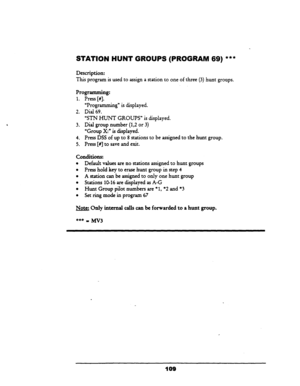 Page 114STATION HUNT GRQUPS (PROGRAM 
Description: 
69) *** 
This program is used to assign a station to one of three (3) hunt groups. 
“Programming” is displayed. 
Dial 
69. 
Programming: 
1. Press [#I. - 
2. 
3. 
4. 
5. 
“SIN HUNT GROUPS” is displayed. 
Dial group number 
(1,2 or 3) 
“Group X:” is displayed. 
Press DSS of up to 8 stations to be assigned to the hunt group. 
Press [#] to save and exit. 
conditions: 
l Default values are no stations assigned to hunt groups 
l Press hold key to erase hunt group in...