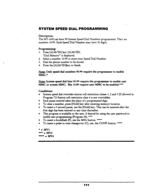 Page 116Description: 
The MT-16H canhave 90 System Speed Dial Numbers programmed. They are 
numbers 10-99. Each Speed Dial Number may have 30 digits. 
Programming: 
1. Press [ALM/SD] key (ALM/SD). 
“Dial Memory” is displayed. 
2. Select a number 
10-99 to store your Speed Dial Number. 
3. Dial the phone number to be stored. 
4. Press the [ALM/SD]key to 
fmish. _. 
Note: Only speed dial numbers 90-99 require the programmer to enable 
MMC.” 
Note: System speed dial bins 
90-99 require the programmer to enable user...