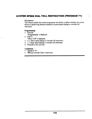 Page 117SYSTEM SPEED DIAL TOLL RESTRICTION (PROGRAM- 71) 
Description: 
This feature 
enables the system programmer the ability to define whether the system 
allows.or. denies long distan.ce.numbers Jn system speed dialing .to override toll 
restriction. 
Programming: 
1. Press [NJ 
uProgramming” is displayed. 
2. Dial 
71. 
yAUow 
Toll” is displayed. 
3. 0 - Allow 
speed dialing to override toll restriction. 
4. 1 - Deny speed dialing to override toll restrictiun. 
5. Press [n] to save and exit. 
conditions: 
l...