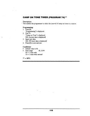 Page 120. 
CAMP ON TONE TIMER (PROGRAM 74)** 
Description: 
This enables the programmer to select the interval of camp on tones to a station. 
Programming: 
1. Press [#I. _ 
2. 
3. 
4. 
“Programming” is displayed. 
Dial 74. 
“Camp on Tone” is displayed. 
Xx: (current data is displayed) 
Input new data. 
Xx: NN (new data is displayed) 
Press [#I to save and exit. 
Conditions: 
l Default value is 00. 
l Data range 00, lo-99 
00 - 1 
tone only 
10 - 1 tone every second 
115  