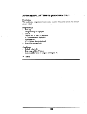 Page 121AUTO REDIAL AlTEMPTS (PROGRAM 75) ** 
Description: 
This enablesthe programmer to choose the number of times the system will attempt 
an auto redid. 
‘. _ 
Programming: 
1. Press [#J. 
UProgramming” is displayed. 
2. Dial 75. 
“Repeat No. of ARD” is displayed. 
Xx: (current data is displayed) 
3. Input new data. 
XX:NN (new data is displayed) 
4. Press [#I to save and exit. 
conditions: 
l Default value is 03. 
l Data range is 01 to 99 times. 
l Auto redid key must be assigned in Program 80. 
116  