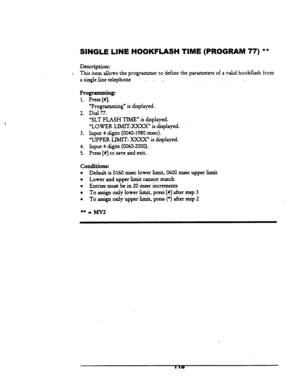 Page 123SINGLE LINE HOOKFLASH TIME (PROGRAM 77) ** 
Description: 
. This item allows the programmer to define the parameters of a valid hookfiash from 
a singleline telephone 
_ . . _ 
. . 
Programming: 
1. Press [#I. - 
2. 
3. 
4. 
5. 
‘Programming” is displayed. 
Dial 77. 
‘SLT FLASH TIME” is displayed. 
“LOWER LIMITXXXX” is displayed. 
Input 
4digits(0040_1980msec). 
‘UPPER LIMIT: XXXX” is displayed. 
Input 
4digits(OO60-2000). 
Press [#J to save and exit. 
Conditions: 
l Default is 0160 msec lower limit,...