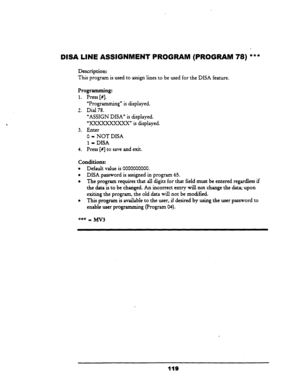 Page 124DISA LINE ASSIGNMENT PROGRAM (PROGRAM 
Description: 
78) *** 
This program is used to assign lines to be used for the DISA feature. 
Programming: 
1. Press [#I. 
“Progr amming” is displayed. 
2. Dial 78. 
‘ASSIGN DISA” is displayed. 
“xxxxxxxxxX” is displayed. 
3. Enter 
0 = NOT DISA 
1 = DISA 
4. Press [#I to save and exit. 
Conditions: 
l Default value is 0000000000. 
l DISA password is assigned in program 65. 
l The program requires that all digits for that field must be entered regardless if 
the...