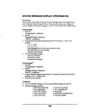 Page 130- 
STATUS MESSAGE DISPLAY (PROGRAM 82) 
Description: 
* Station users are provided with up to 20 status messages that can be engaged from 
their telephone when leaving the office. Once activated, other users calling will 
receive a display of the status message (i.e., OUT TO LUNCH, IN A MEETING). 
Programming: 
1. 
2. 
3. 
Press [#I. 
uProgramming” is displayed. 
Dial 82. 
‘Message Writing” is displayed. 
‘MSGX:” is displayed. 
Program desired message using keypad and CO Line keys 1,2 and 3. For...