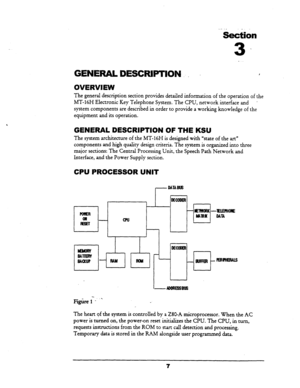 Page 14.-._ ._ 
section 
3 .. 
GENERAL DE§CFWTION I , 
OVERVIEW 
The general description section provides detailed information of the operation of the 
MT-16H Electronic Key Telephone System. The CPU, network interface and 
’ 
system components are described in order to provide a working knowledge of the 
equipment and its operation. 
GENERAL DESCRIPTION OF THE KSU 
The system architecture of the MT-16H is designed with “state of the art” 
components and high quality design criteria. The system is organized...